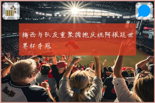 梅西与队友重聚拥抱庆祝阿根廷世界杯夺冠