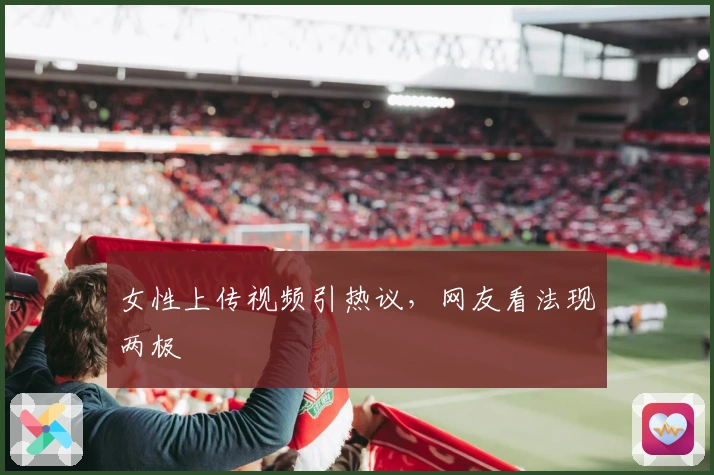 女性上传视频引热议，网友看法现两极