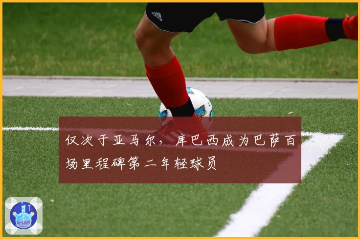 仅次于亚马尔，库巴西成为巴萨百场里程碑第二年轻球员