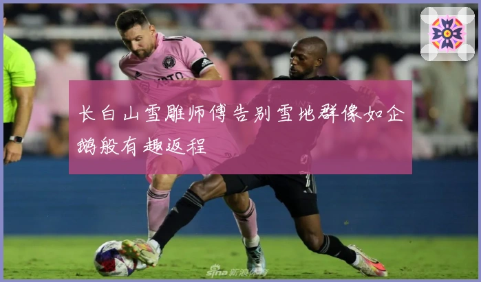 长白山雪雕师傅告别雪地群像如企鹅般有趣返程