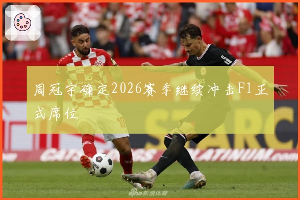 周冠宇确定2026赛季继续冲击F1正式席位