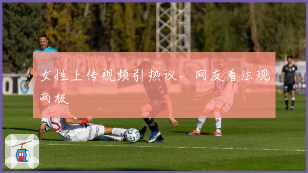 女性上传视频引热议，网友看法现两极