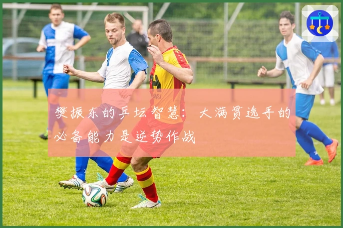 樊振东的乒坛智慧：大满贯选手的必备能力是逆势作战