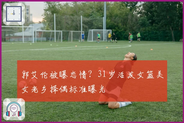 郭艾伦被曝恋情？31岁活泼女篮美女老乡择偶标准曝光