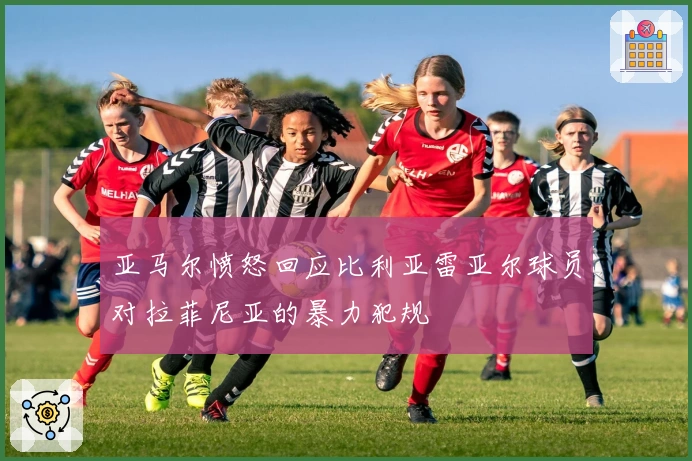 亚马尔愤怒回应比利亚雷亚尔球员对拉菲尼亚的暴力犯规