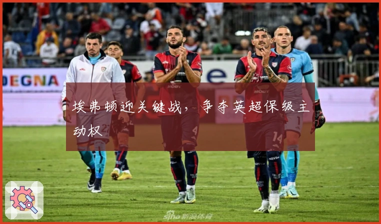 埃弗顿迎关键战，争夺英超保级主动权